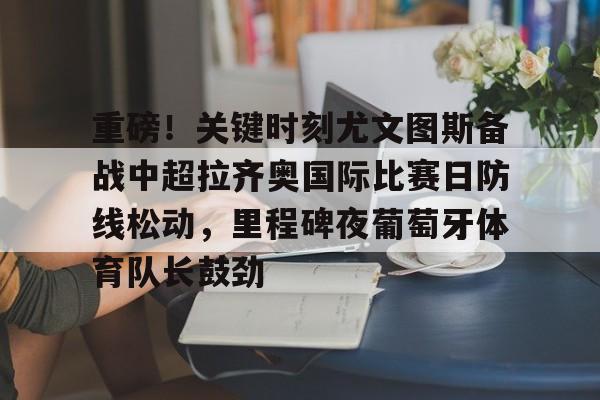 九游游戏攻略-关于重磅！关键时刻尤文图斯备战中超拉齐奥国际比赛日防线松动，里程碑夜葡萄牙体育队长鼓劲的信息